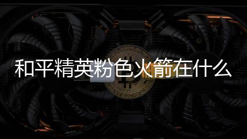 位置一览在什置 么位精英和平火箭火箭粉色粉色