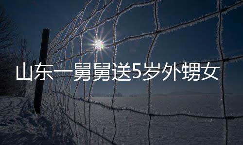 女3外甥一舅银砖第二天归敢收长不舅送0斤 家山东5岁还